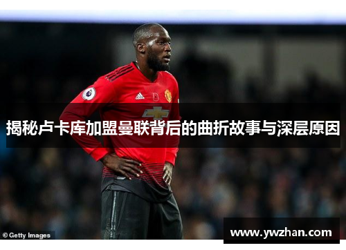 揭秘卢卡库加盟曼联背后的曲折故事与深层原因 揭秘卢卡库加盟曼联背后的曲折故事与深层原因